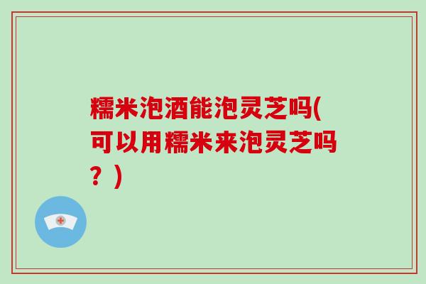 糯米泡酒能泡灵芝吗(可以用糯米来泡灵芝吗?)