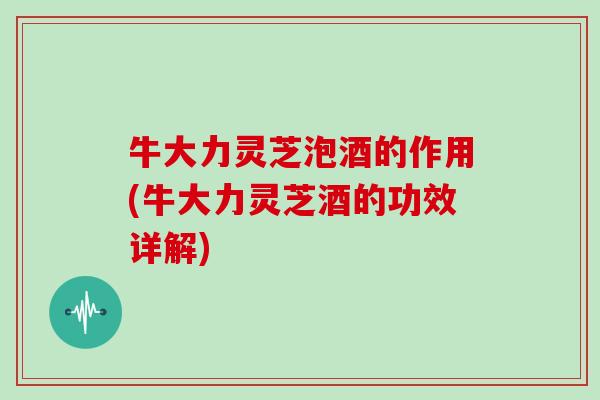 牛大力灵芝泡酒的作用(牛大力灵芝酒的功效详解)