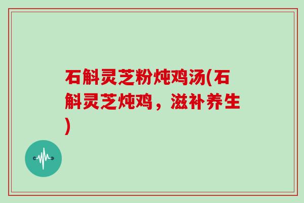 石斛灵芝粉炖鸡汤(石斛灵芝炖鸡,滋补养生)