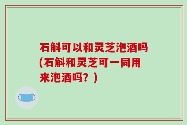 石斛可以和灵芝泡酒吗(石斛和灵芝可一同用来泡酒吗？)