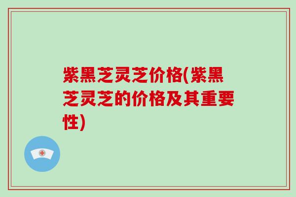 紫黑芝灵芝价格(紫黑芝灵芝的价格及其重要性)