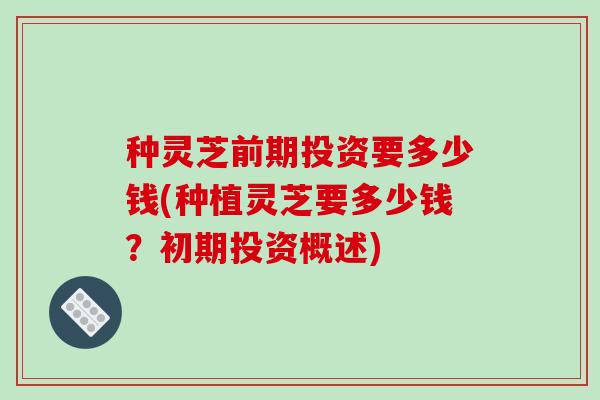 种灵芝前期投资要多少钱(种植灵芝要多少钱？初期投资概述)