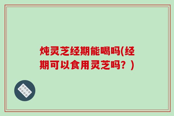 炖灵芝经期能喝吗(经期可以食用灵芝吗？)