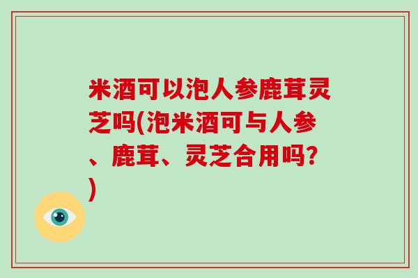 米酒可以泡人参鹿茸灵芝吗(泡米酒可与人参、鹿茸、灵芝合用吗?)