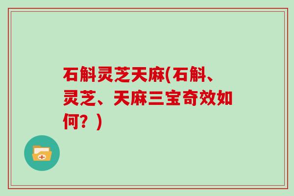 石斛灵芝天麻(石斛、灵芝、天麻三宝奇效如何?)