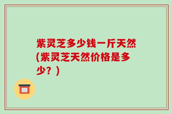 紫灵芝多少钱一斤天然(紫灵芝天然价格是多少?)