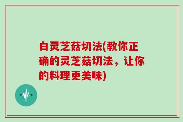 白灵芝菇切法(教你正确的灵芝菇切法,让你的料理更美味)