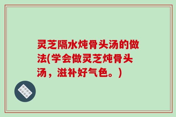 灵芝隔水炖骨头汤的做法(学会做灵芝炖骨头汤，滋补好气色。)