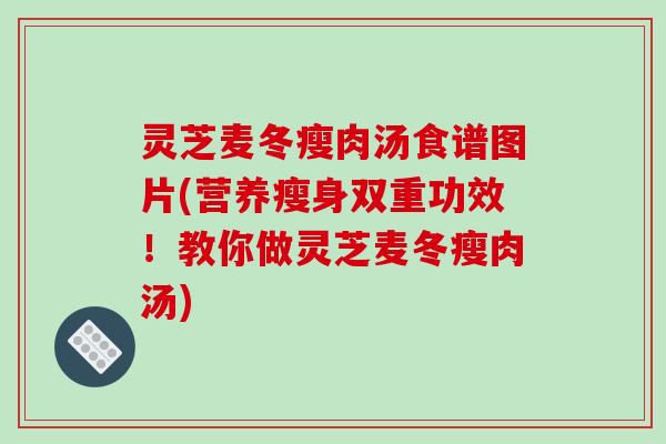 灵芝麦冬瘦肉汤食谱图片(营养瘦身双重功效!教你做灵芝麦冬瘦肉汤)