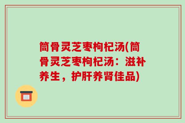 筒骨灵芝枣枸杞汤(筒骨灵芝枣枸杞汤:滋补养生,护肝养肾佳品)