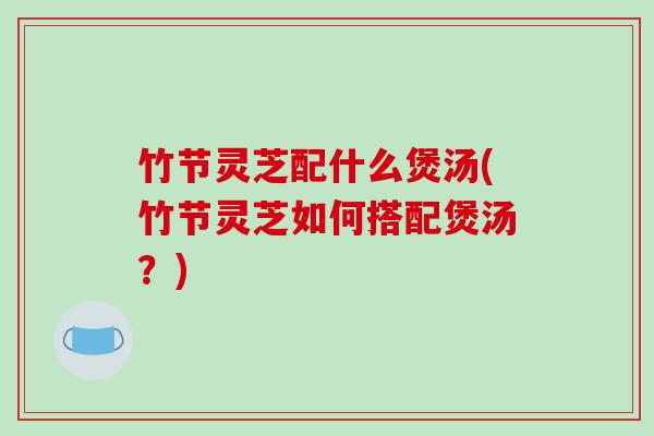 竹节灵芝配什么煲汤(竹节灵芝如何搭配煲汤？)