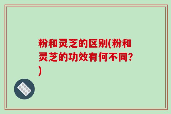 粉和灵芝的区别(粉和灵芝的功效有何不同?)