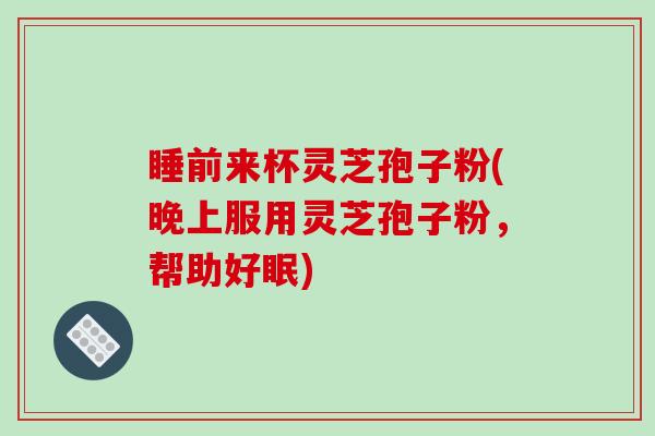 睡前来杯灵芝孢子粉(晚上服用灵芝孢子粉,帮助好眠)