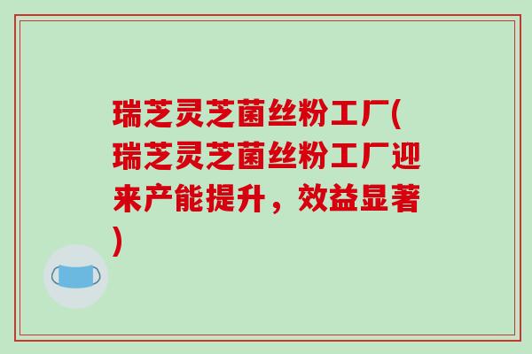 瑞芝灵芝菌丝粉工厂(瑞芝灵芝菌丝粉工厂迎来产能提升,效益显著)
