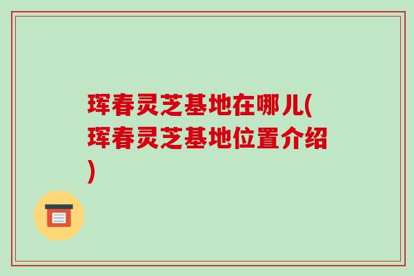 珲春灵芝基地在哪儿(珲春灵芝基地位置介绍)