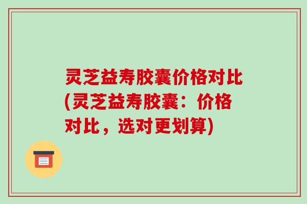 灵芝益寿胶囊价格对比(灵芝益寿胶囊:价格对比,选对更划算)