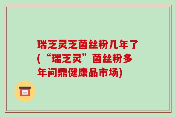 瑞芝灵芝菌丝粉几年了(“瑞芝灵”菌丝粉多年问鼎健康品市场)