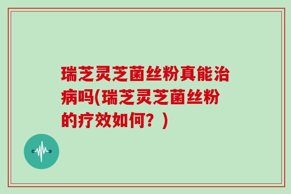 瑞芝灵芝菌丝粉真能治病吗(瑞芝灵芝菌丝粉的疗效如何?)