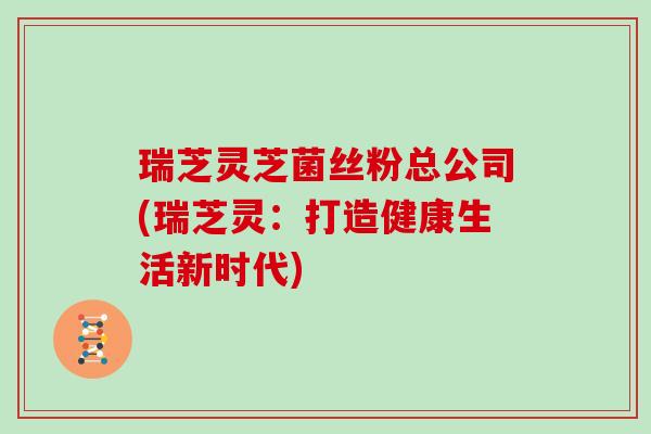 瑞芝灵芝菌丝粉总公司(瑞芝灵:打造健康生活新时代)