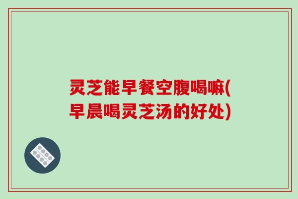 灵芝能早餐空腹喝嘛(早晨喝灵芝汤的好处)