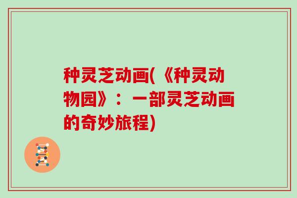 种灵芝动画(《种灵动物园》:一部灵芝动画的奇妙旅程)