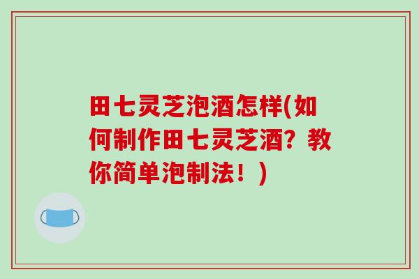 田七灵芝泡酒怎样(如何制作田七灵芝酒?教你简单泡制法!)