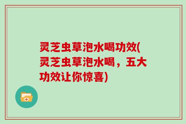灵芝虫草泡水喝功效(灵芝虫草泡水喝,五大功效让你惊喜)