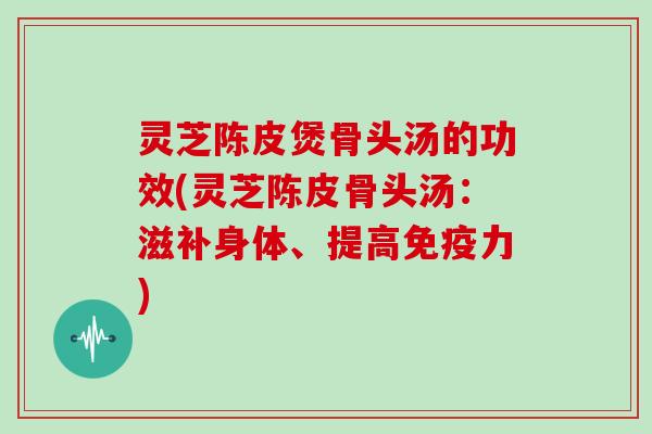 灵芝陈皮煲骨头汤的功效(灵芝陈皮骨头汤:滋补身体、提高免疫力)