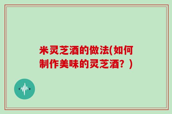 米灵芝酒的做法(如何制作美味的灵芝酒？)