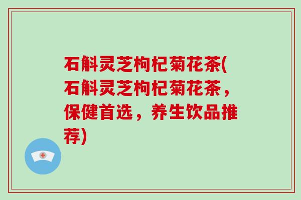 石斛灵芝枸杞菊花茶(石斛灵芝枸杞菊花茶，保健首选，养生饮品推荐)