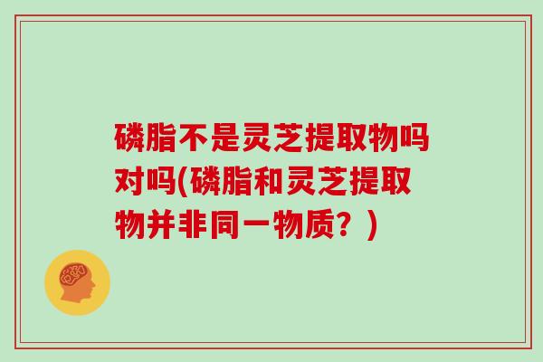 磷脂不是灵芝提取物吗对吗(磷脂和灵芝提取物并非同一物质？)