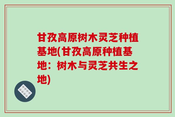 甘孜高原树木灵芝种植基地(甘孜高原种植基地:树木与灵芝共生之地)