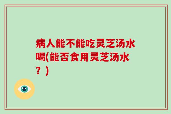 病人能不能吃灵芝汤水喝(能否食用灵芝汤水?)