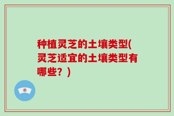 种植灵芝的土壤类型(灵芝适宜的土壤类型有哪些?)