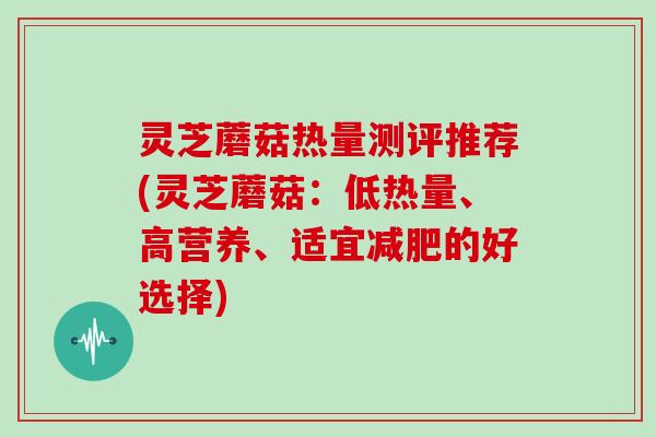 灵芝蘑菇热量测评推荐(灵芝蘑菇:低热量、高营养、适宜减肥的好选择)
