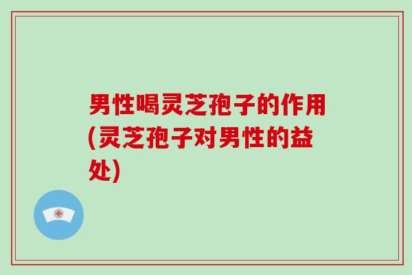 男性喝灵芝孢子的作用(灵芝孢子对男性的益处)