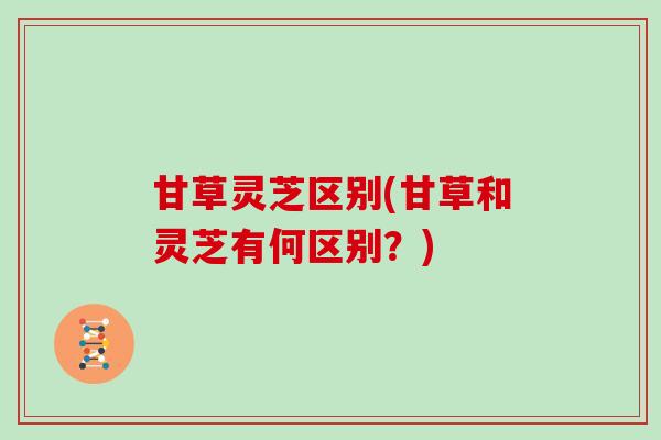 甘草灵芝区别(甘草和灵芝有何区别？)