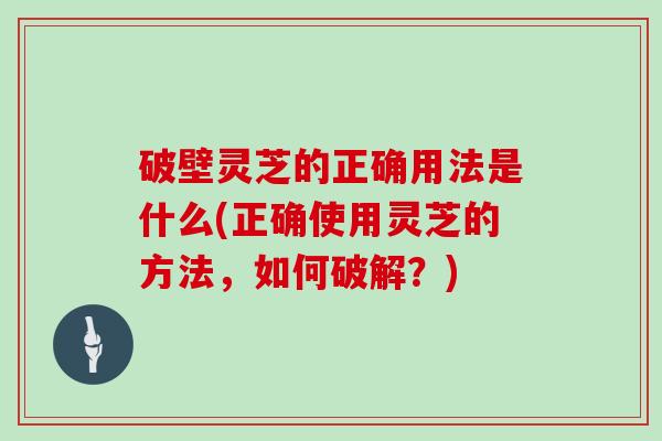 破壁灵芝的正确用法是什么(正确使用灵芝的方法,如何破解?)