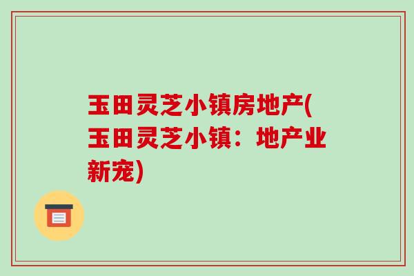 玉田灵芝小镇房地产(玉田灵芝小镇:地产业新宠)