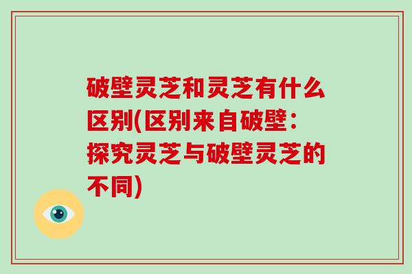 破壁灵芝和灵芝有什么区别(区别来自破壁:探究灵芝与破壁灵芝的不同)