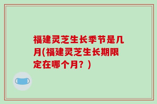 福建灵芝生长季节是几月(福建灵芝生长期限定在哪个月?)