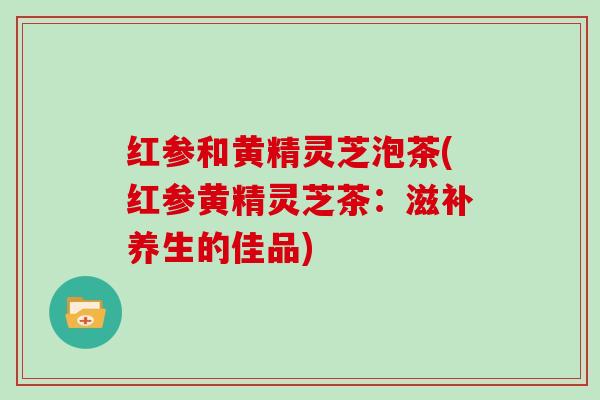 红参和黄精灵芝泡茶(红参黄精灵芝茶:滋补养生的佳品)