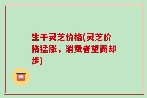 生干灵芝价格(灵芝价格猛涨,消费者望而却步)