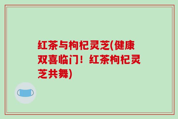 红茶与枸杞灵芝(健康双喜临门！红茶枸杞灵芝共舞)