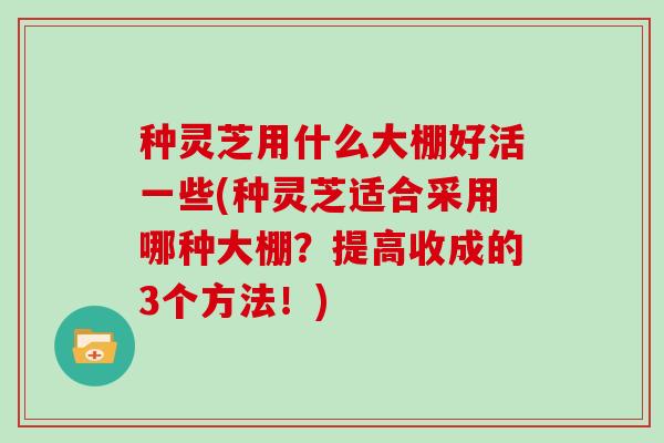 种灵芝用什么大棚好活一些(种灵芝适合采用哪种大棚？提高收成的3个方法！)