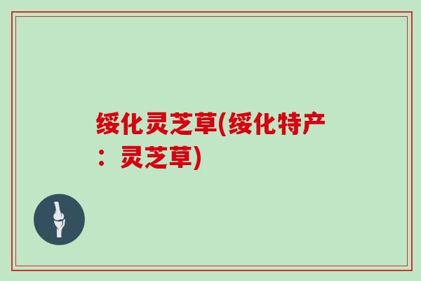 绥化灵芝草(绥化特产:灵芝草)