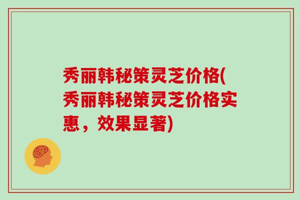 秀丽韩秘策灵芝价格(秀丽韩秘策灵芝价格实惠,效果显著)