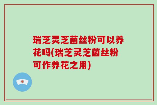 瑞芝灵芝菌丝粉可以养花吗(瑞芝灵芝菌丝粉可作养花之用)