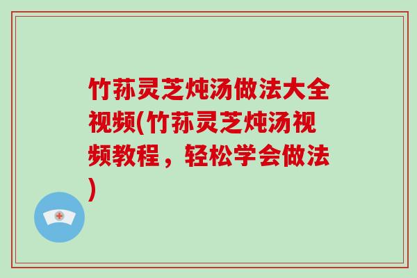 竹荪灵芝炖汤做法大全视频(竹荪灵芝炖汤视频教程,轻松学会做法)