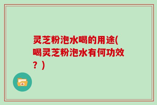 灵芝粉泡水喝的用途(喝灵芝粉泡水有何功效?)